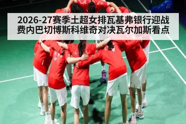 2026-27赛季土超女排瓦基弗银行迎战费内巴切博斯科维奇对决瓦尔加斯看点（kaiyun）