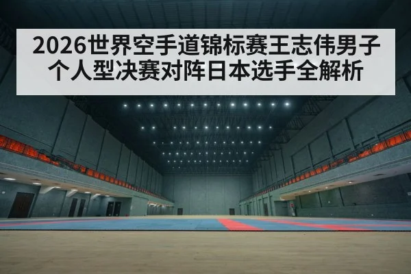 2026世界空手道锦标赛王志伟男子个人型决赛对阵日本选手全解析（kaiyun）
